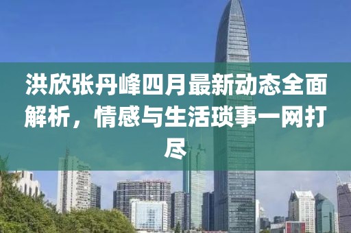 洪欣張丹峰四月最新動態(tài)全面解析，情感與生活瑣事一網(wǎng)打盡