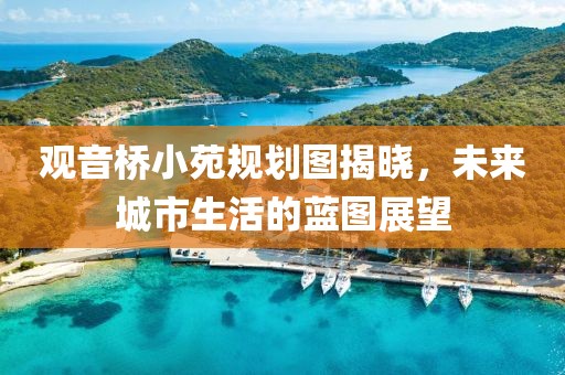觀音橋小苑規(guī)劃圖揭曉，未來城市生活的藍圖展望