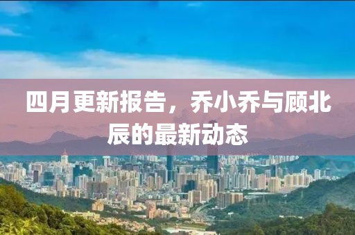 四月更新報告，喬小喬與顧北辰的最新動態(tài)