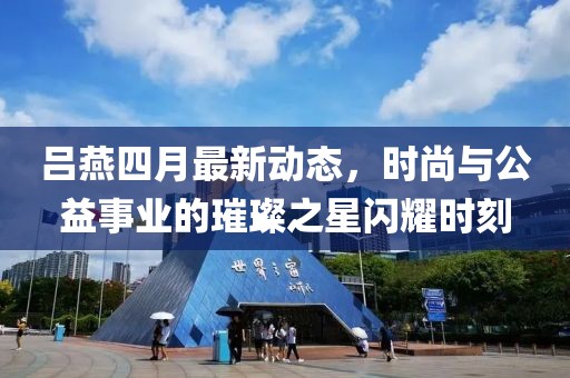 呂燕四月最新動態(tài)，時尚與公益事業(yè)的璀璨之星閃耀時刻