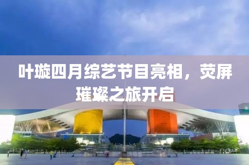 葉璇四月綜藝節(jié)目亮相，熒屏璀璨之旅開啟
