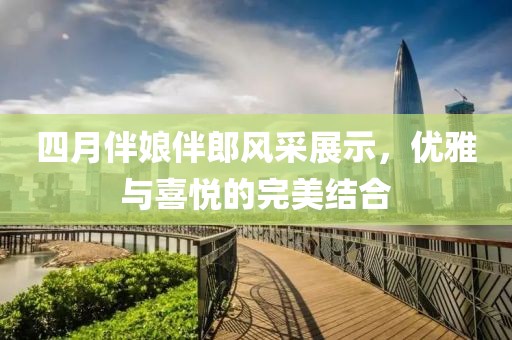 四月伴娘伴郎風(fēng)采展示，優(yōu)雅與喜悅的完美結(jié)合