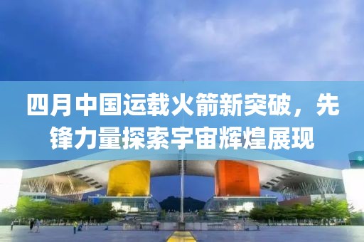四月中國(guó)運(yùn)載火箭新突破，先鋒力量探索宇宙輝煌展現(xiàn)