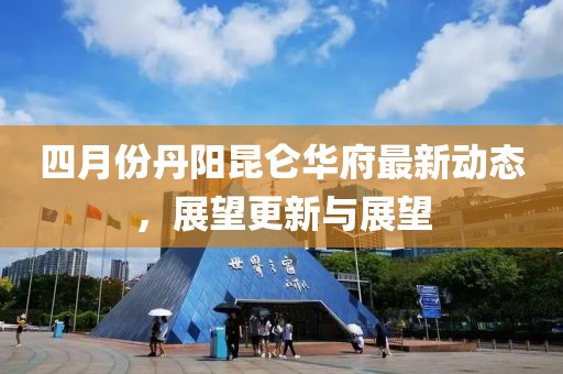 四月份丹陽昆侖華府最新動態(tài)，展望更新與展望