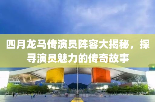 四月龍馬傳演員陣容大揭秘，探尋演員魅力的傳奇故事