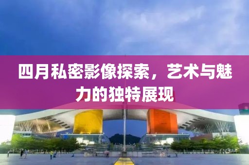 四月私密影像探索，藝術與魅力的獨特展現