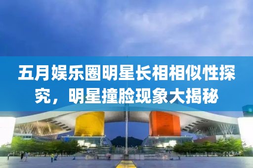 五月娛樂圈明星長相相似性探究，明星撞臉現(xiàn)象大揭秘