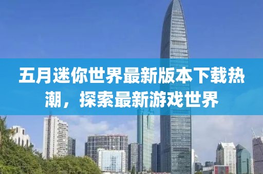五月迷你世界最新版本下載熱潮，探索最新游戲世界