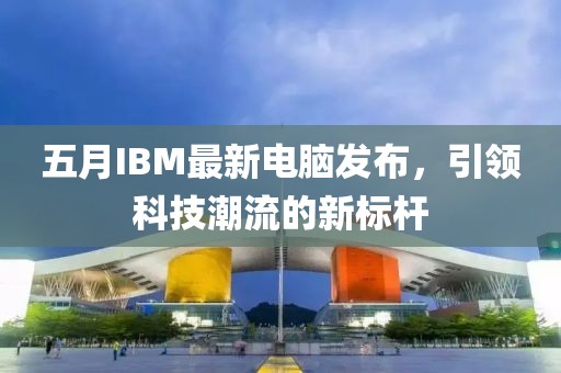 五月IBM最新電腦發(fā)布，引領(lǐng)科技潮流的新標(biāo)桿