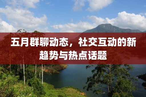 五月群聊動(dòng)態(tài)，社交互動(dòng)的新趨勢(shì)與熱點(diǎn)話題