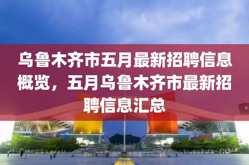 烏魯木齊市五月最新招聘信息概覽，五月烏魯木齊市最新招聘信息匯總