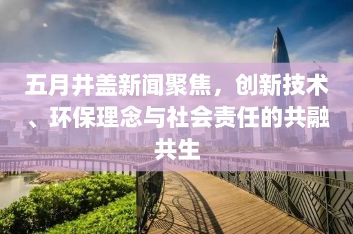 五月井蓋新聞聚焦，創(chuàng)新技術(shù)、環(huán)保理念與社會(huì)責(zé)任的共融共生