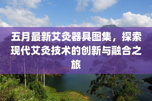 五月最新艾灸器具圖集，探索現(xiàn)代艾灸技術(shù)的創(chuàng)新與融合之旅