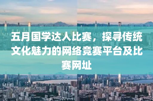 五月國學(xué)達(dá)人比賽，探尋傳統(tǒng)文化魅力的網(wǎng)絡(luò)競賽平臺(tái)及比賽網(wǎng)址