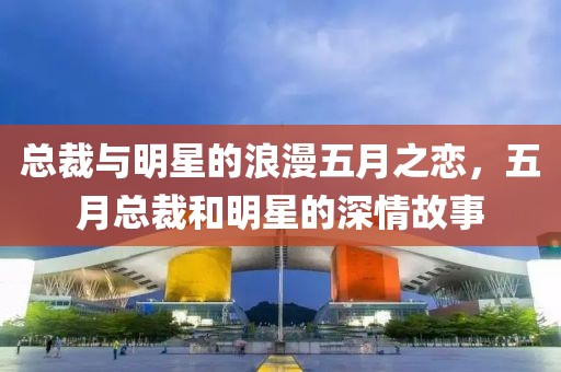 總裁與明星的浪漫五月之戀，五月總裁和明星的深情故事
