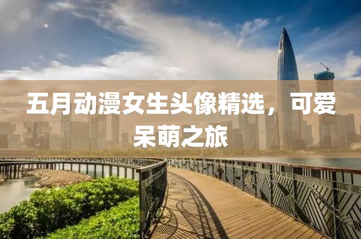 五月動(dòng)漫女生頭像精選，可愛呆萌之旅