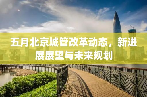 五月北京城管改革動態(tài)，新進(jìn)展展望與未來規(guī)劃