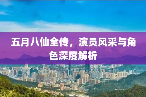 五月八仙全傳，演員風(fēng)采與角色深度解析