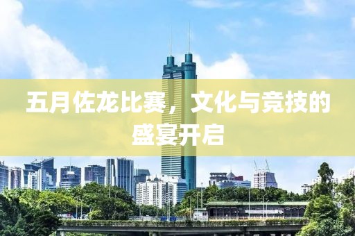 五月佐龍比賽，文化與競(jìng)技的盛宴開啟