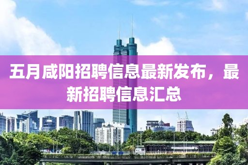 五月咸陽招聘信息最新發(fā)布，最新招聘信息匯總