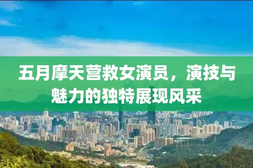 五月摩天營救女演員，演技與魅力的獨特展現(xiàn)風(fēng)采