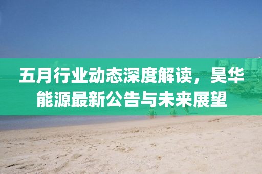 五月行業(yè)動(dòng)態(tài)深度解讀，昊華能源最新公告與未來展望