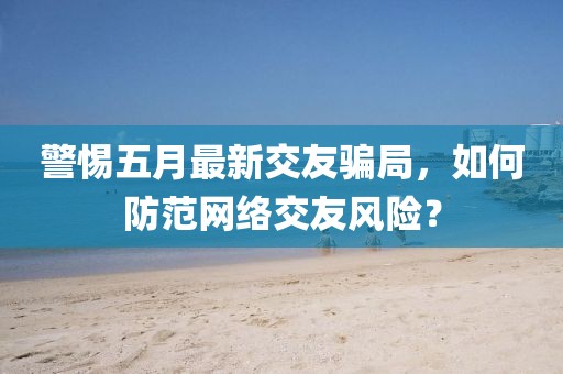 警惕五月最新交友騙局，如何防范網(wǎng)絡(luò)交友風(fēng)險(xiǎn)？