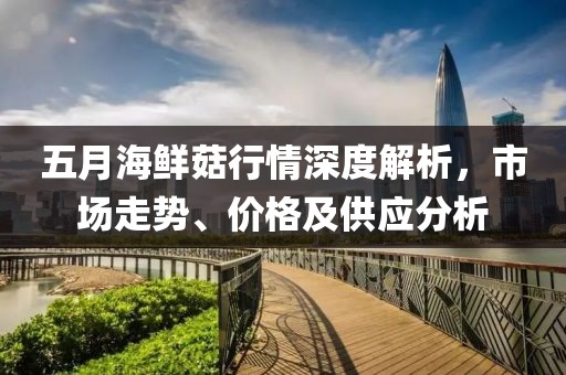 五月海鮮菇行情深度解析，市場走勢、價格及供應分析