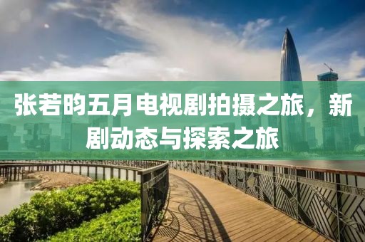 張若昀五月電視劇拍攝之旅，新劇動態(tài)與探索之旅