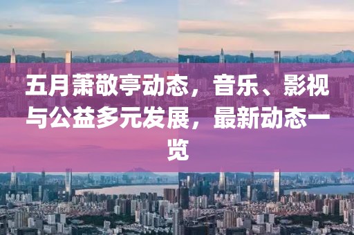 五月蕭敬亭動態(tài)，音樂、影視與公益多元發(fā)展，最新動態(tài)一覽
