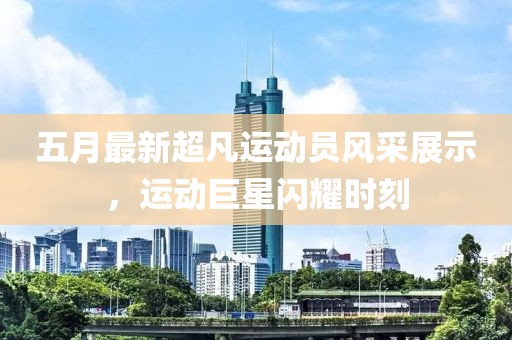 五月最新超凡運動員風采展示，運動巨星閃耀時刻