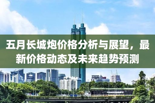 五月長城炮價格分析與展望，最新價格動態(tài)及未來趨勢預測