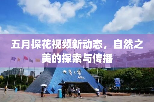 五月探花視頻新動(dòng)態(tài)，自然之美的探索與傳播