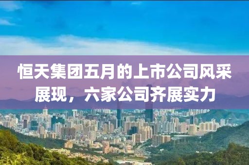 恒天集團(tuán)五月的上市公司風(fēng)采展現(xiàn)，六家公司齊展實(shí)力