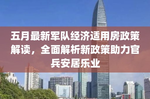 五月最新軍隊(duì)經(jīng)濟(jì)適用房政策解讀，全面解析新政策助力官兵安居樂業(yè)