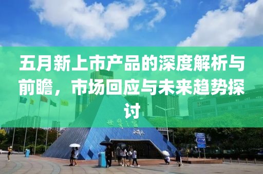 五月新上市產(chǎn)品的深度解析與前瞻，市場回應(yīng)與未來趨勢探討