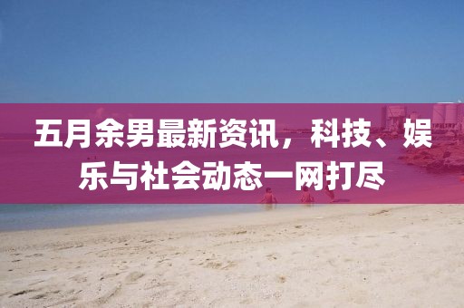 五月余男最新資訊，科技、娛樂與社會動態(tài)一網打盡