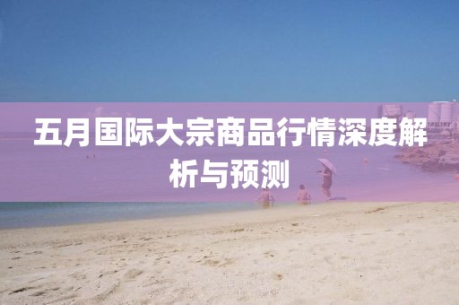 五月國(guó)際大宗商品行情深度解析與預(yù)測(cè)