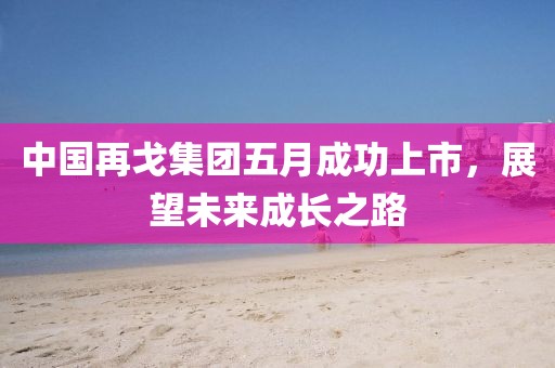中國再戈集團五月成功上市，展望未來成長之路