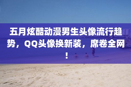 五月炫酷動漫男生頭像流行趨勢，QQ頭像換新裝，席卷全網！
