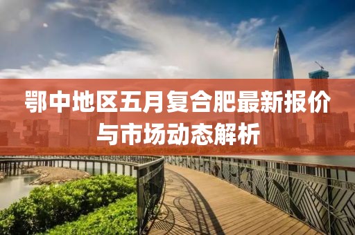 鄂中地區(qū)五月復合肥最新報價與市場動態(tài)解析