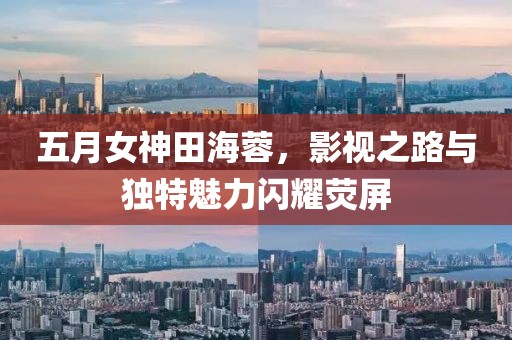 五月女神田海蓉，影視之路與獨特魅力閃耀熒屏