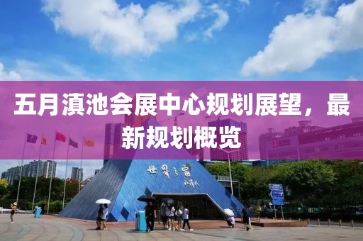 五月滇池會展中心規(guī)劃展望，最新規(guī)劃概覽
