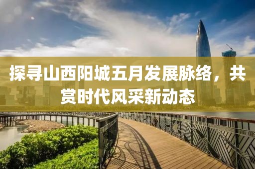 探尋山西陽城五月發(fā)展脈絡(luò)，共賞時代風(fēng)采新動態(tài)