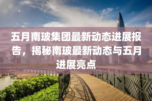 五月南玻集團(tuán)最新動(dòng)態(tài)進(jìn)展報(bào)告，揭秘南玻最新動(dòng)態(tài)與五月進(jìn)展亮點(diǎn)