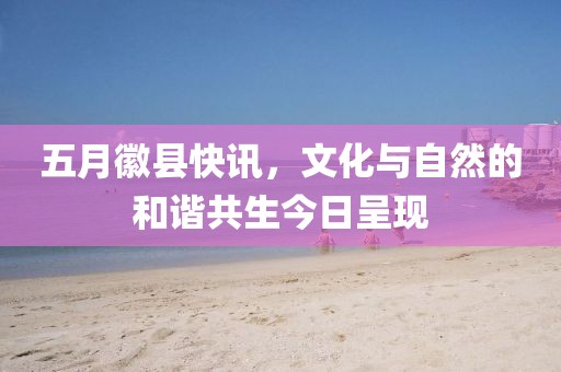 五月徽縣快訊，文化與自然的和諧共生今日呈現(xiàn)