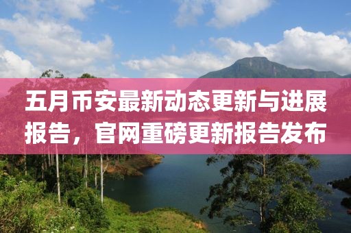 五月幣安最新動態(tài)更新與進展報告，官網(wǎng)重磅更新報告發(fā)布