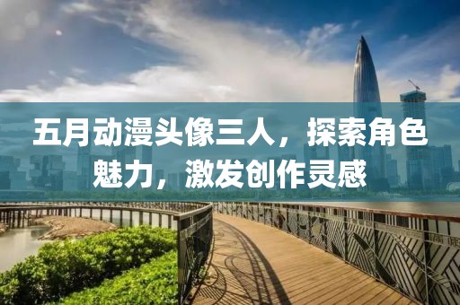 五月動(dòng)漫頭像三人，探索角色魅力，激發(fā)創(chuàng)作靈感