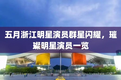 五月浙江明星演員群星閃耀，璀璨明星演員一覽