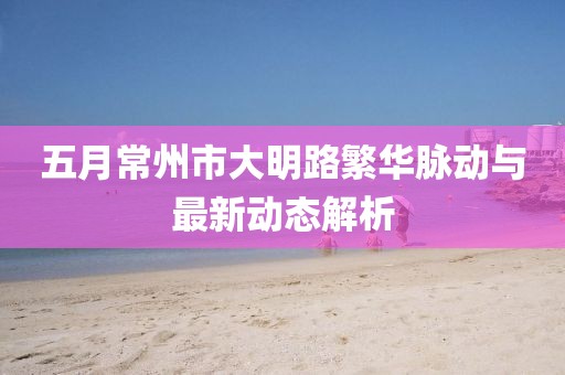 五月常州市大明路繁華脈動(dòng)與最新動(dòng)態(tài)解析